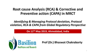 Root cause Analysis (RCA) & Corrective and
Preventive action (CAPA) in MRCT
Identifying & Managing Protocol deviation, Protocol
violation, RCA & CAPA from Global Regulatory Perspective
Prof (Dr.) Bhaswat Chakraborty
On 11th May 2019, Ahmedabad, India
1
 