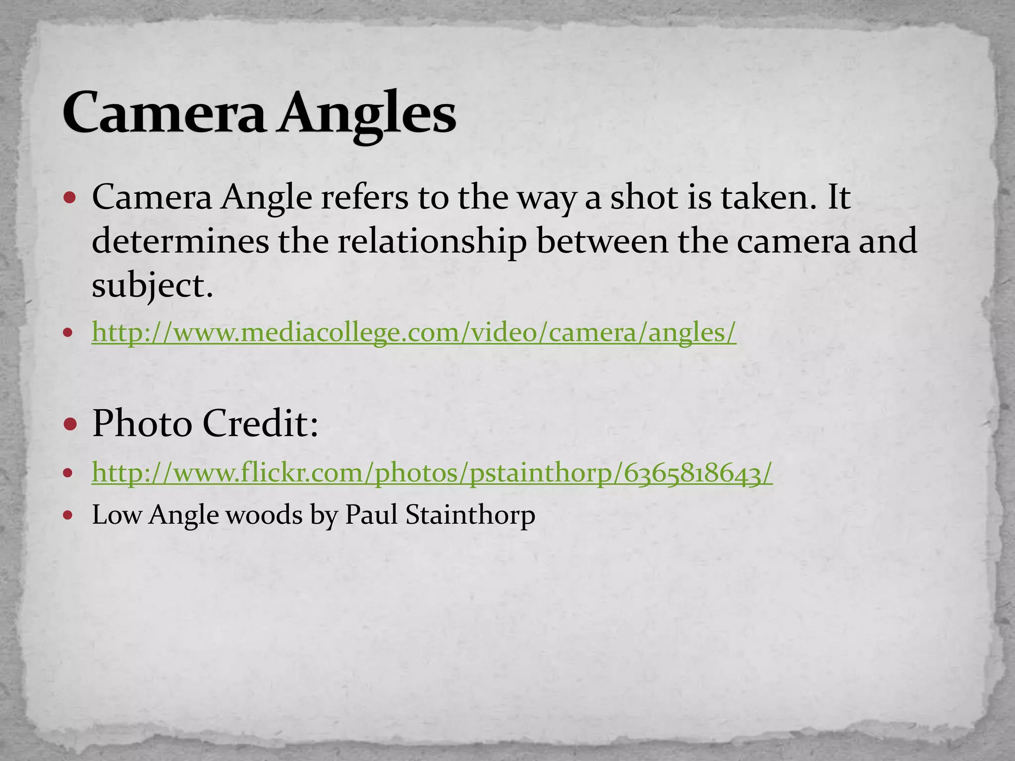  Camera Angle refers to the way a shot is taken. It
determines the relationship between the camera and
subject.
 http://www.mediacollege.com/video/camera/angles/
 Photo Credit:
 http://www.flickr.com/photos/pstainthorp/6365818643/
 Low Angle woods by Paul Stainthorp
 