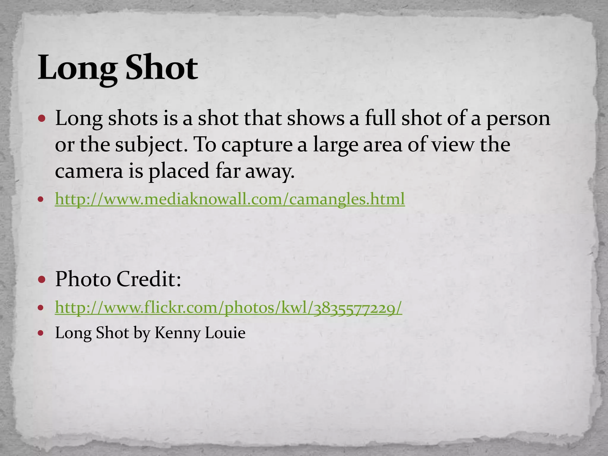 Long shots is a shot that shows a full shot of a person
or the subject. To capture a large area of view the
camera is placed far away.
 http://www.mediaknowall.com/camangles.html
 Photo Credit:
 http://www.flickr.com/photos/kwl/3835577229/
 Long Shot by Kenny Louie
 