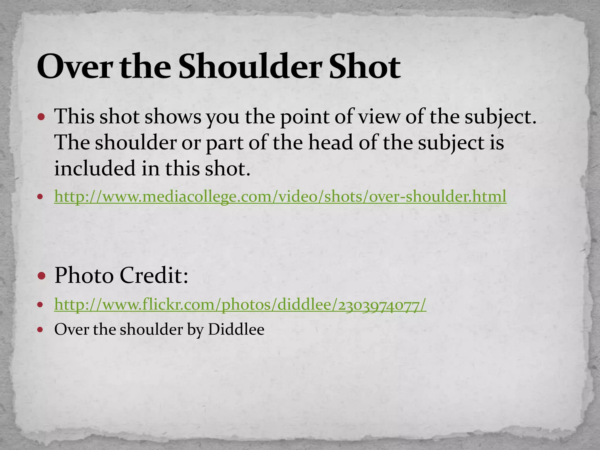  This shot shows you the point of view of the subject.
The shoulder or part of the head of the subject is
included in this shot.
 http://www.mediacollege.com/video/shots/over-shoulder.html
 Photo Credit:
 http://www.flickr.com/photos/diddlee/2303974077/
 Over the shoulder by Diddlee
 
