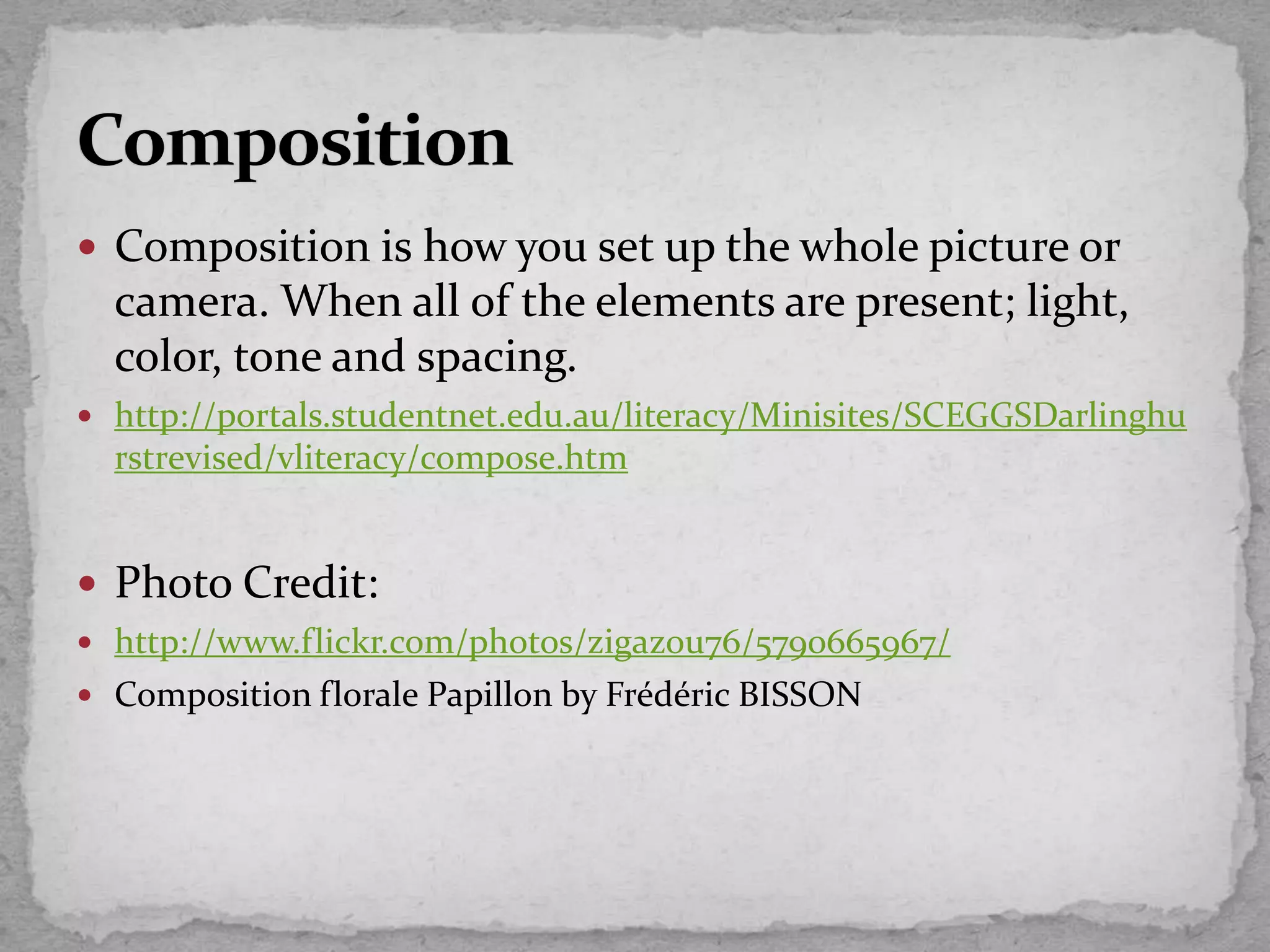  Composition is how you set up the whole picture or
camera. When all of the elements are present; light,
color, tone and spacing.
 http://portals.studentnet.edu.au/literacy/Minisites/SCEGGSDarlinghu
rstrevised/vliteracy/compose.htm
 Photo Credit:
 http://www.flickr.com/photos/zigazou76/5790665967/
 Composition florale Papillon by Frédéric BISSON
 