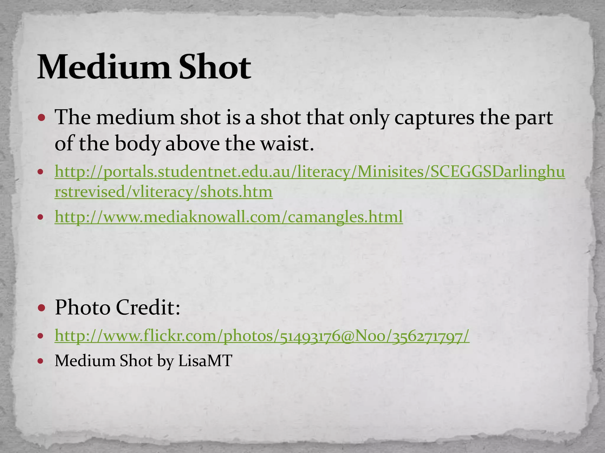  The medium shot is a shot that only captures the part
of the body above the waist.
 http://portals.studentnet.edu.au/literacy/Minisites/SCEGGSDarlinghu
rstrevised/vliteracy/shots.htm
 http://www.mediaknowall.com/camangles.html
 Photo Credit:
 http://www.flickr.com/photos/51493176@N00/356271797/
 Medium Shot by LisaMT
 