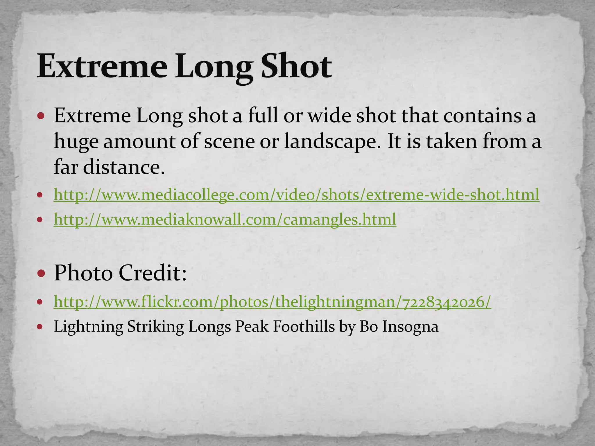  Extreme Long shot a full or wide shot that contains a
huge amount of scene or landscape. It is taken from a
far distance.
 http://www.mediacollege.com/video/shots/extreme-wide-shot.html
 http://www.mediaknowall.com/camangles.html
 Photo Credit:
 http://www.flickr.com/photos/thelightningman/7228342026/
 Lightning Striking Longs Peak Foothills by Bo Insogna
 