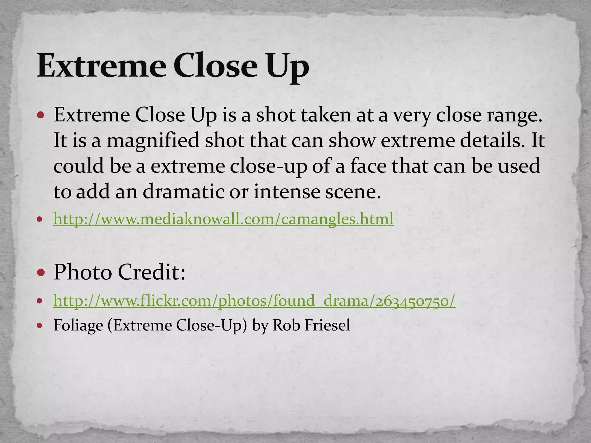  Extreme Close Up is a shot taken at a very close range.
It is a magnified shot that can show extreme details. It
could be a extreme close-up of a face that can be used
to add an dramatic or intense scene.
 http://www.mediaknowall.com/camangles.html
 Photo Credit:
 http://www.flickr.com/photos/found_drama/263450750/
 Foliage (Extreme Close-Up) by Rob Friesel
 