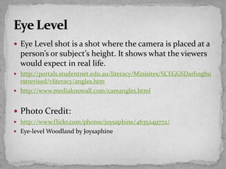  Eye Level shot is a shot where the camera is placed at a
person’s or subject’s height. It shows what the viewers
would expect in real life.
 http://portals.studentnet.edu.au/literacy/Minisites/SCEGGSDarlinghu
rstrevised/vliteracy/angles.htm
 http://www.mediaknowall.com/camangles.html
 Photo Credit:
 http://www.flickr.com/photos/joysaphine/4635249772/
 Eye-level Woodland by Joysaphine
 