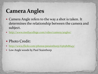 Camera Angle refers to the way a shot is taken. It
determines the relationship between the camera and
subject.
 http://www.mediacollege.com/video/camera/angles/
 Photo Credit:
 http://www.flickr.com/photos/pstainthorp/6365818643/
 Low Angle woods by Paul Stainthorp
 