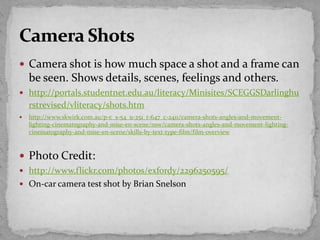 Camera shot is how much space a shot and a frame can
be seen. Shows details, scenes, feelings and others.
 http://portals.studentnet.edu.au/literacy/Minisites/SCEGGSDarlinghu
rstrevised/vliteracy/shots.htm
 http://www.skwirk.com.au/p-c_s-54_u-251_t-647_c-2411/camera-shots-angles-and-movement-
lighting-cinematography-and-mise-en-scene/nsw/camera-shots-angles-and-movement-lighting-
cinematography-and-mise-en-scene/skills-by-text-type-film/film-overview
 Photo Credit:
 http://www.flickr.com/photos/exfordy/2296250595/
 On-car camera test shot by Brian Snelson
 