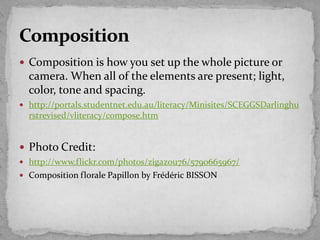  Composition is how you set up the whole picture or
camera. When all of the elements are present; light,
color, tone and spacing.
 http://portals.studentnet.edu.au/literacy/Minisites/SCEGGSDarlinghu
rstrevised/vliteracy/compose.htm
 Photo Credit:
 http://www.flickr.com/photos/zigazou76/5790665967/
 Composition florale Papillon by Frédéric BISSON
 