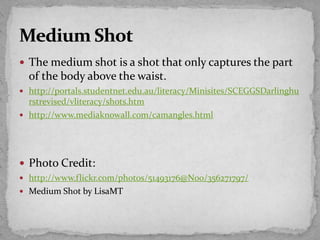  The medium shot is a shot that only captures the part
of the body above the waist.
 http://portals.studentnet.edu.au/literacy/Minisites/SCEGGSDarlinghu
rstrevised/vliteracy/shots.htm
 http://www.mediaknowall.com/camangles.html
 Photo Credit:
 http://www.flickr.com/photos/51493176@N00/356271797/
 Medium Shot by LisaMT
 
