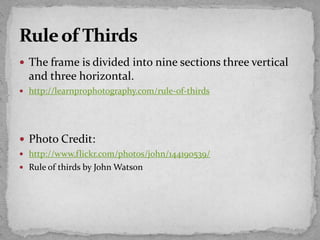  The frame is divided into nine sections three vertical
and three horizontal.
 http://learnprophotography.com/rule-of-thirds
 Photo Credit:
 http://www.flickr.com/photos/john/144190539/
 Rule of thirds by John Watson
 