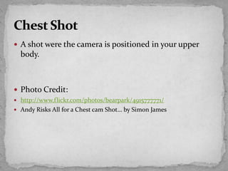  A shot were the camera is positioned in your upper
body.
 Photo Credit:
 http://www.flickr.com/photos/bearpark/4915777771/
 Andy Risks All for a Chest cam Shot… by Simon James
 