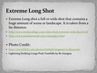  Extreme Long shot a full or wide shot that contains a
huge amount of scene or landscape. It is taken from a
far distance.
 http://www.mediacollege.com/video/shots/extreme-wide-shot.html
 http://www.mediaknowall.com/camangles.html
 Photo Credit:
 http://www.flickr.com/photos/thelightningman/7228342026/
 Lightning Striking Longs Peak Foothills by Bo Insogna
 