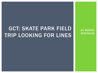 BY MARIEL
MONTALES
GCT: SKATE PARK FIELD
TRIP LOOKING FOR LINES
 