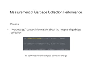 Measurement of Garbage Collection Performance
• `-verbose:gc` causes information about the heap and garbage
collection
Pauses
[GC 325407K->83000K(776768K), 0.2300771 secs]
[GC 325816K->83372K(776768K), 0.2454258 secs]
[Full GC 267628K->83769K(776768K), 1.8479984 secs]
the combined size of live objects before and after gc
 