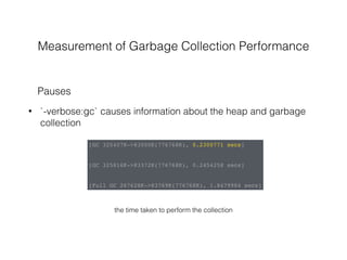 Measurement of Garbage Collection Performance
• `-verbose:gc` causes information about the heap and garbage
collection
Pauses
[GC 325407K->83000K(776768K), 0.2300771 secs]
[GC 325816K->83372K(776768K), 0.2454258 secs]
[Full GC 267628K->83769K(776768K), 1.8479984 secs]
the time taken to perform the collection
 