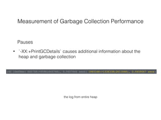 Measurement of Garbage Collection Performance
• `-XX:+PrintGCDetails` causes additional information about the
heap and garbage collection
Pauses
[GC [DefNew: 64575K->959K(64576K), 0.0457646 secs] 196016K->133633K(261184K), 0.0459067 secs]
the log from entire heap
 