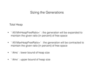 Sizing the Generations
Total Heap
• `-XX:MinHeapFreeRatio=` : the generation will be expanded to
maintain the given ratio (in percent) of free space
• `-XX:MaxHeapFreeRatio=` : the generation will be contracted to
maintain the given ratio (in percent) of free space
• `-Xms` : lower bound of heap size
• `-Xmx` : upper bound of heap size
 