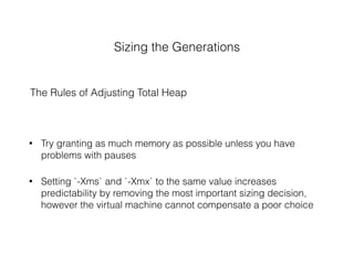 Sizing the Generations
The Rules of Adjusting Total Heap
• Try granting as much memory as possible unless you have
problems with pauses
• Setting `-Xms` and `-Xmx` to the same value increases
predictability by removing the most important sizing decision,
however the virtual machine cannot compensate a poor choice
 