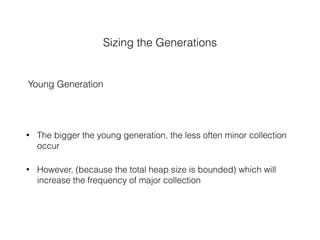 Sizing the Generations
Young Generation
• The bigger the young generation, the less often minor collection
occur
• However, (because the total heap size is bounded) which will
increase the frequency of major collection
 