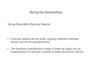 Sizing the Generations
Young Generation (Survivor Space)
• If survivor spaces are too small, copying collection overﬂows
directly into the tenured generation
• The threshold controlled the number of times an object can be
copied before it is tenured is chosen to keep the survivor half full
 
