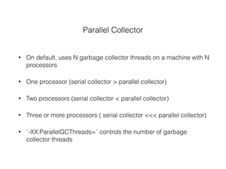 Parallel Collector
• On default, uses N garbage collector threads on a machine with N
processors
• One processor (serial collector > parallel collector)
• Two processors (serial collector < parallel collector)
• Three or more processors ( serial collector <<< parallel collector)
• `-XX:ParallelGCThreads=` controls the number of garbage
collector threads
 