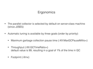 Ergonomics
• The parallel collector is selected by default on server-class machine
(since J2SE5)
• Automatic tuning is available by three goals (order by priority):
• Maximum garbage collection pause time (-XX:MaxGCPauseMillis=)
• Throughput (-XX:GCTimeRatio=) 
default value is 99, resulting in a goal of 1% of the time in GC
• Footprint (-Xmx)
 