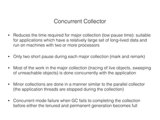 Concurrent Collector
• Reduces the time required for major collection (low pause time): suitable
for applications which have a relatively large set of long-lived data and
run on machines with two or more processors
• Only two short pause during each major collection (mark and remark)
• Most of the work in the major collection (tracing of live objects, sweeping
of unreachable objects) is done concurrently with the application
• Minor collections are done in a manner similar to the parallel collector
(the application threads are stopped during the collection)
• Concurrent mode failure when GC fails to completing the collection
before either the tenured and permanent generation becomes full
 