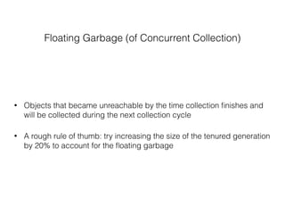 Floating Garbage (of Concurrent Collection)
• Objects that became unreachable by the time collection ﬁnishes and
will be collected during the next collection cycle
• A rough rule of thumb: try increasing the size of the tenured generation
by 20% to account for the ﬂoating garbage
 