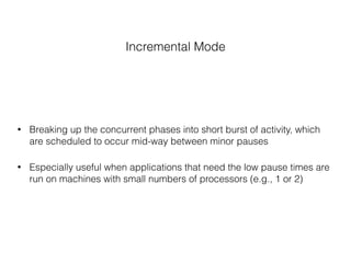Incremental Mode
• Breaking up the concurrent phases into short burst of activity, which
are scheduled to occur mid-way between minor pauses
• Especially useful when applications that need the low pause times are
run on machines with small numbers of processors (e.g., 1 or 2)
 