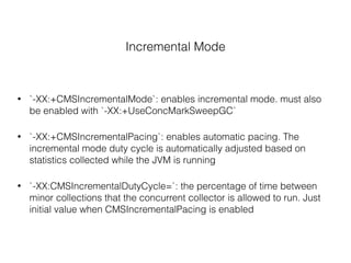 Incremental Mode
• `-XX:+CMSIncrementalMode`: enables incremental mode. must also
be enabled with `-XX:+UseConcMarkSweepGC`
• `-XX:+CMSIncrementalPacing`: enables automatic pacing. The
incremental mode duty cycle is automatically adjusted based on
statistics collected while the JVM is running
• `-XX:CMSIncrementalDutyCycle=`: the percentage of time between
minor collections that the concurrent collector is allowed to run. Just
initial value when CMSIncrementalPacing is enabled
 