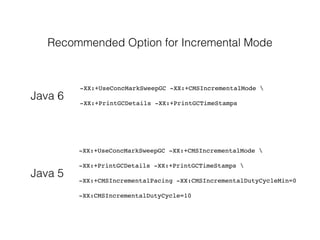 Recommended Option for Incremental Mode
-XX:+UseConcMarkSweepGC -XX:+CMSIncrementalMode 
-XX:+PrintGCDetails -XX:+PrintGCTimeStamps
-XX:+UseConcMarkSweepGC -XX:+CMSIncrementalMode 
-XX:+PrintGCDetails -XX:+PrintGCTimeStamps 
-XX:+CMSIncrementalPacing -XX:CMSIncrementalDutyCycleMin=0
-XX:CMSIncrementalDutyCycle=10
Java 6
Java 5
 