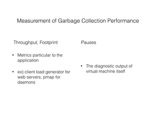 • Metrics particular to the
application
• ex) client load generator for
web servers, pmap for
daemons
Measurement of Garbage Collection Performance
• The diagnostic output of
virtual machine itself
Throughput, Footprint Pauses
 