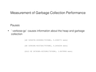 Measurement of Garbage Collection Performance
• `-verbose:gc` causes information about the heap and garbage
collection
Pauses
[GC 325407K->83000K(776768K), 0.2300771 secs]
[GC 325816K->83372K(776768K), 0.2454258 secs]
[Full GC 267628K->83769K(776768K), 1.8479984 secs]
 