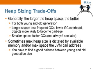 Heap Sizing Trade-Offs
• Generally, the larger the heap space, the better
  > For both young and old generation
  > Larger space: less frequent GCs, lower GC overhead,
    objects more likely to become garbage
  > Smaller space: faster GCs (not always! see later)
• Sometimes max heap size is dictated by available
  memory and/or max space the JVM can address
  > You have to find a good balance between young and old
    generation size


                        Copyright Sun Microsystems, Inc.    14
 