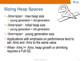 Sizing Heap Spaces
• -Xmx<size> : max heap size
  > young generation + old generation
• -Xms<size> : initial heap size
  > young generation + old generation
• -Xmn<size> : young generation size
• Applications with emphasis on performance tend to
  set -Xms and -Xmx to the same value
• When -Xms != -Xmx, heap growth or shrinking
  requires a Full GC

                       Copyright Sun Microsystems, Inc.   17
 