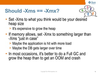 Should -Xms == -Xmx?
• Set -Xms to what you think would be your desired
  heap size
  > It's expensive to grow the heap
• If memory allows, set -Xmx to something larger than
  -Xms “just in case”
  > Maybe the application is hit with more load
  > Maybe the DB gets larger over time
• In most occasions, it's better to do a Full GC and
  grow the heap than to get an OOM and crash

                        Copyright Sun Microsystems, Inc.   18
 
