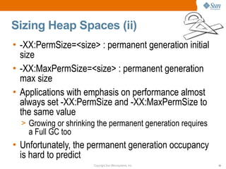 Sizing Heap Spaces (ii)
• -XX:PermSize=<size> : permanent generation initial
  size
• -XX:MaxPermSize=<size> : permanent generation
  max size
• Applications with emphasis on performance almost
  always set -XX:PermSize and -XX:MaxPermSize to
  the same value
  > Growing or shrinking the permanent generation requires
    a Full GC too
• Unfortunately, the permanent generation occupancy
  is hard to predict
                       Copyright Sun Microsystems, Inc.      19
 