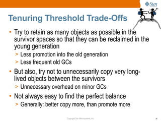 Tenuring Threshold Trade-Offs
• Try to retain as many objects as possible in the
  survivor spaces so that they can be reclaimed in the
  young generation
  > Less promotion into the old generation
  > Less frequent old GCs
• But also, try not to unnecessarily copy very long-
  lived objects between the survivors
  > Unnecessary overhead on minor GCs
• Not always easy to find the perfect balance
  > Generally: better copy more, than promote more

                        Copyright Sun Microsystems, Inc.   28
 