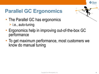 Parallel GC Ergonomics
• The Parallel GC has ergonomics
  > i.e., auto-tuning
• Ergonomics help in improving out-of-the-box GC
  performance
• To get maximum performance, most customers we
  know do manual tuning




                        Copyright Sun Microsystems, Inc.   33
 