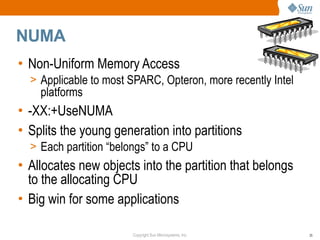 NUMA
• Non-Uniform Memory Access
  > Applicable to most SPARC, Opteron, more recently Intel
    platforms
• -XX:+UseNUMA
• Splits the young generation into partitions
  > Each partition “belongs” to a CPU
• Allocates new objects into the partition that belongs
  to the allocating CPU
• Big win for some applications

                        Copyright Sun Microsystems, Inc.     35
 