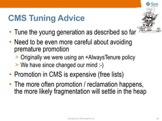 CMS Tuning Advice
• Tune the young generation as described so far
• Need to be even more careful about avoiding
  premature promotion
  > Originally we were using an +AlwaysTenure policy
  > We have since changed our mind :-)
• Promotion in CMS is expensive (free lists)
• The more often promotion / reclamation happens,
  the more likely fragmentation will settle in the heap


                       Copyright Sun Microsystems, Inc.   37
 