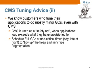 CMS Tuning Advice (ii)
• We know customers who tune their
  applications to do mostly minor GCs, even with
  CMS
  > CMS is used as a “safety net”, when applications
    load exceeds what they have provisioned for
  > Schedule Full GCs at non-critical times (say, late at
    night) to “tidy up” the heap and minimize
    fragmentation




                         Copyright Sun Microsystems, Inc.   38
 