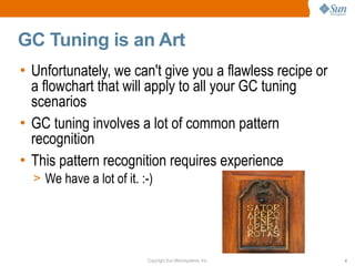 GC Tuning is an Art
• Unfortunately, we can't give you a flawless recipe or
  a flowchart that will apply to all your GC tuning
  scenarios
• GC tuning involves a lot of common pattern
  recognition
• This pattern recognition requires experience
  > We have a lot of it. :-)




                          Copyright Sun Microsystems, Inc.   4
 