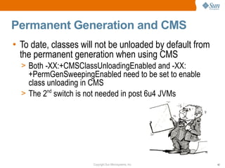 Permanent Generation and CMS
• To date, classes will not be unloaded by default from
  the permanent generation when using CMS
  > Both -XX:+CMSClassUnloadingEnabled and -XX:
    +PermGenSweepingEnabled need to be set to enable
    class unloading in CMS
  > The 2nd switch is not needed in post 6u4 JVMs




                      Copyright Sun Microsystems, Inc.    42
 