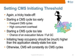 Setting CMS Initiating Threshold
• Again, a tricky trade-off!
• Starting a CMS cycle too early
  > Frequent CMS cycles
  > High concurrent overhead
• Starting a CMS cycle too late
  > Chance of an evacuation failure / Full GC
• Initiating heap occupancy should be (much) higher
  than the application steady-state live size
• Otherwise, CMS will constantly do CMS cycles

                        Copyright Sun Microsystems, Inc.   43
 