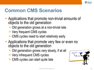 Common CMS Scenarios
• Applications that promote non-trivial amounts of
  objects to the old generation
  > Old generation grows at a non-trivial rate
  > Very frequent CMS cycles
  > CMS cycles need to start relatively early
• Applications that promote very few or even no
  objects to the old generation
  > Old generation grows very slowly, if at all
  > Very infrequent CMS cycles
  > CMS cycles can start quite late

                         Copyright Sun Microsystems, Inc.   44
 