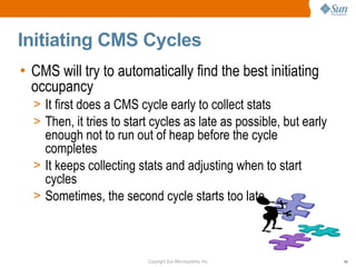 Initiating CMS Cycles
• CMS will try to automatically find the best initiating
  occupancy
  > It first does a CMS cycle early to collect stats
  > Then, it tries to start cycles as late as possible, but early
    enough not to run out of heap before the cycle
    completes
  > It keeps collecting stats and adjusting when to start
    cycles
  > Sometimes, the second cycle starts too late




                          Copyright Sun Microsystems, Inc.          45
 