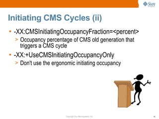 Initiating CMS Cycles (ii)
• -XX:CMSInitiatingOccupancyFraction=<percent>
  > Occupancy percentage of CMS old generation that
    triggers a CMS cycle
• -XX:+UseCMSInitiatingOccupancyOnly
  > Don't use the ergonomic initiating occupancy




                        Copyright Sun Microsystems, Inc.   46
 
