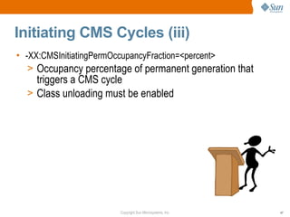 Initiating CMS Cycles (iii)
• -XX:CMSInitiatingPermOccupancyFraction=<percent>
   > Occupancy percentage of permanent generation that
    triggers a CMS cycle
  > Class unloading must be enabled




                       Copyright Sun Microsystems, Inc.   47
 