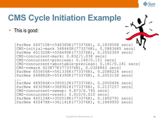 CMS Cycle Initiation Example
• This is good:

  [ParNew 640710K->546360K(773376K), 0.1839508 secs]
  [CMS-initial-mark 548460K(773376K), 0.0883685 secs]
  [ParNew 651320K->556690K(773376K), 0.2052309 secs]
  [CMS-concurrent-mark: 0.832/1.038 secs]
  [CMS-concurrent-preclean: 0.146/0.151 secs]
  [CMS-concurrent-abortable-preclean: 0.181/0.181 secs]
  [CMS-remark 623877K(773376K), 0.0328863 secs]
  [ParNew 655656K->561336K(773376K), 0.2088224 secs]
  [ParNew 648882K->554390K(773376K), 0.2053158 secs]
  ...
  [ParNew 489586K->395012K(773376K), 0.2050494 secs]
  [ParNew 463096K->368901K(773376K), 0.2137257 secs]
  [CMS-concurrent-sweep: 4.873/6.745 secs]
  [CMS-concurrent-reset: 0.010/0.010 secs]
  [ParNew 445124K->350518K(773376K), 0.1800791 secs]
  [ParNew 455478K->361141K(773376K), 0.1849950 secs]


                       Copyright Sun Microsystems, Inc.   48
 